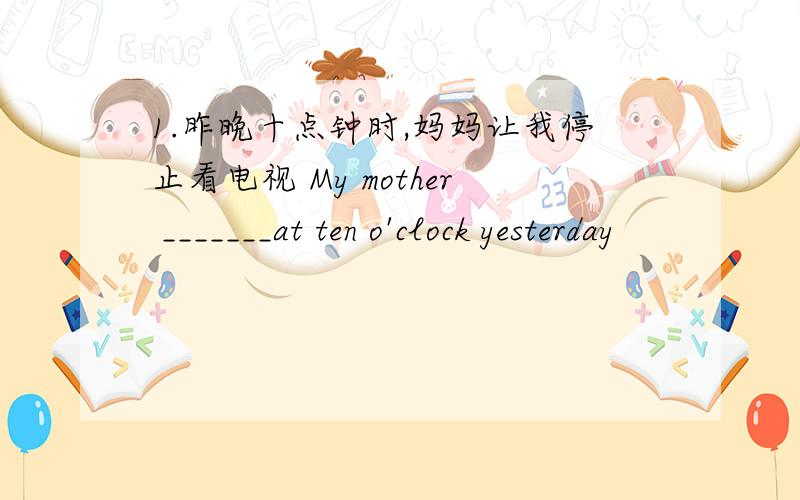 1.昨晚十点钟时,妈妈让我停止看电视 My mother _______at ten o'clock yesterday