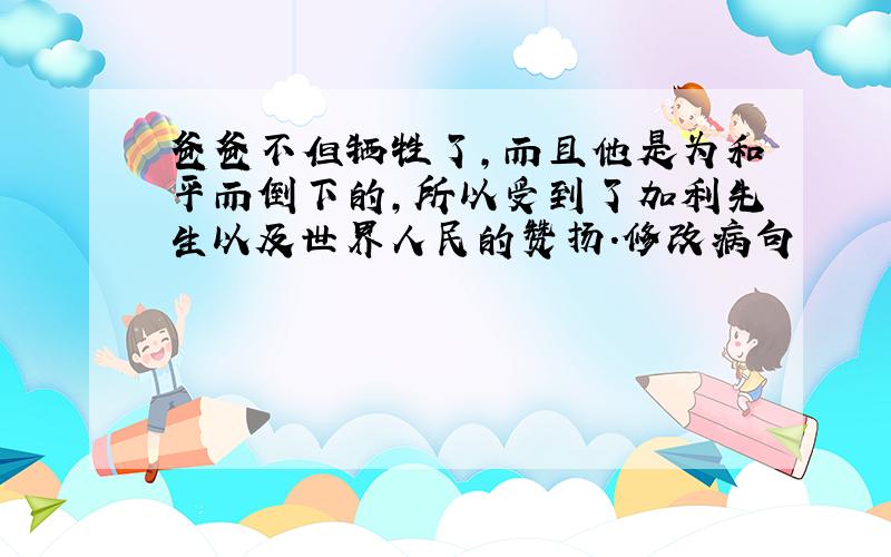 爸爸不但牺牲了,而且他是为和平而倒下的,所以受到了加利先生以及世界人民的赞扬.修改病句