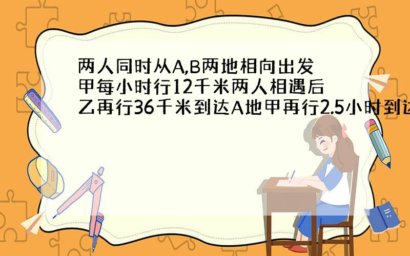 两人同时从A,B两地相向出发甲每小时行12千米两人相遇后乙再行36千米到达A地甲再行2.5小时到达B地乙每小时行多少千米