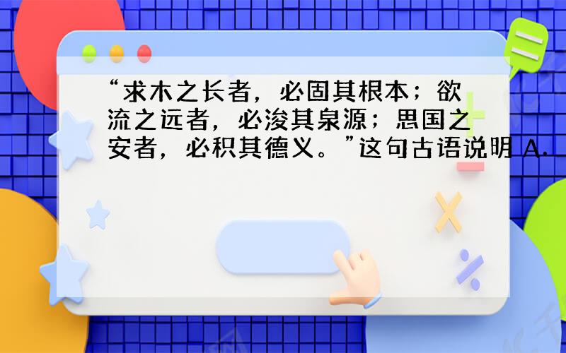 “求木之长者，必固其根本；欲流之远者，必浚其泉源；思国之安者，必积其德义。”这句古语说明 A．主要矛盾决定着事物的发展进