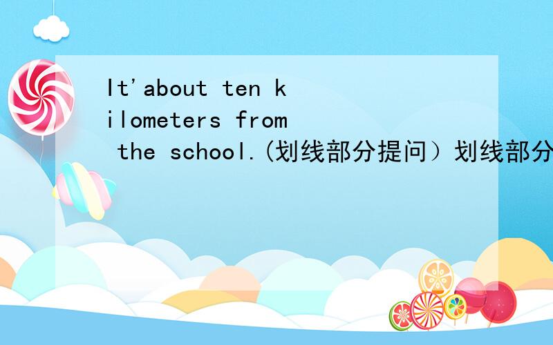 It'about ten kilometers from the school.(划线部分提问）划线部分：about t