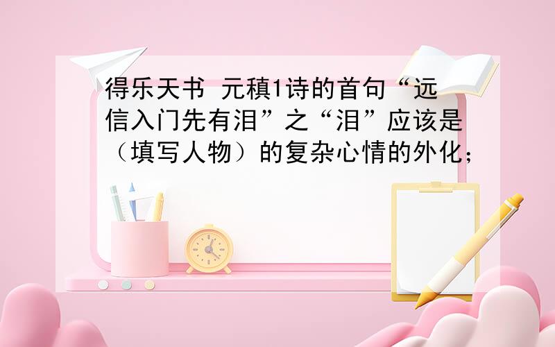 得乐天书 元稹1诗的首句“远信入门先有泪”之“泪”应该是（填写人物）的复杂心情的外化；