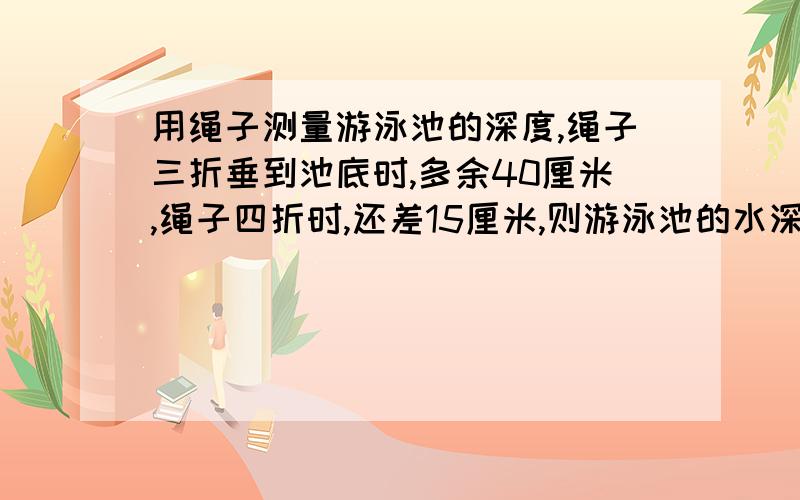 用绳子测量游泳池的深度,绳子三折垂到池底时,多余40厘米,绳子四折时,还差15厘米,则游泳池的水深多少