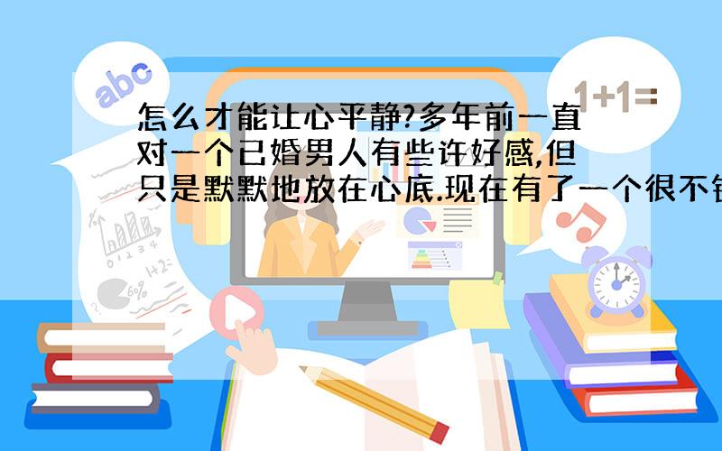 怎么才能让心平静?多年前一直对一个已婚男人有些许好感,但只是默默地放在心底.现在有了一个很不错的男友,可是二天前,那个已