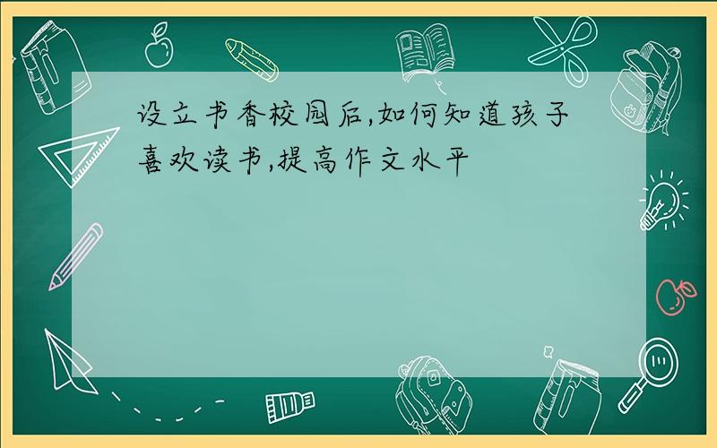 设立书香校园后,如何知道孩子喜欢读书,提高作文水平