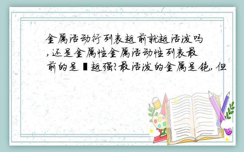 金属活动行列表越前就越活泼吗,还是金属性金属活动性列表最前的是锂越强?最活泼的金属是铯,但