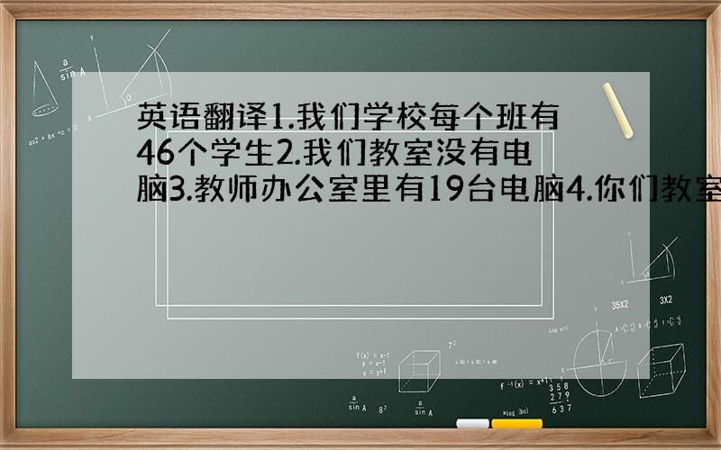 英语翻译1.我们学校每个班有46个学生2.我们教室没有电脑3.教师办公室里有19台电脑4.你们教室有电视机吗?没有5.在