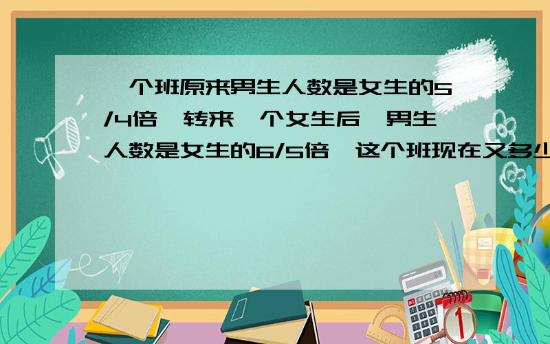 一个班原来男生人数是女生的5/4倍,转来一个女生后,男生人数是女生的6/5倍,这个班现在又多少人?