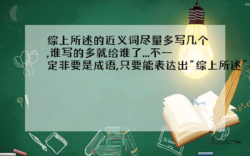 综上所述的近义词尽量多写几个,谁写的多就给谁了...不一定非要是成语,只要能表达出“综上所述”的意思就行,一个词、一句话