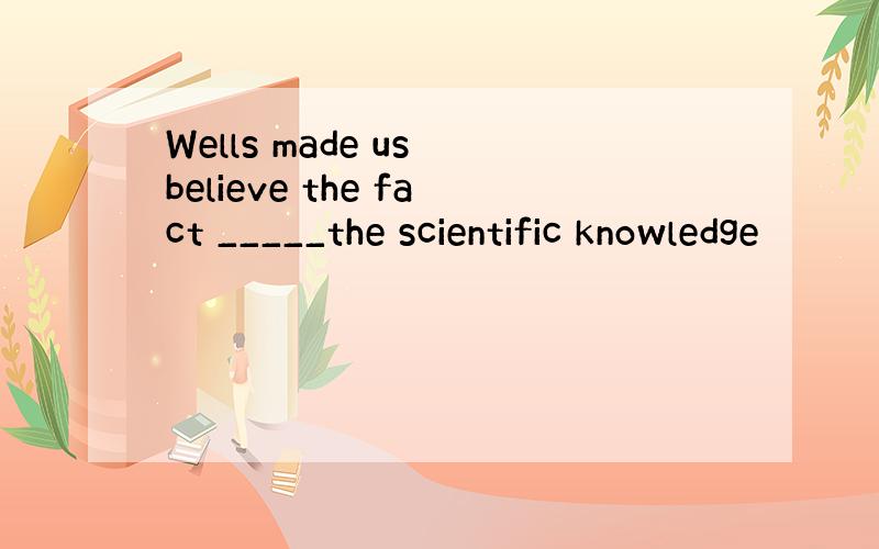 Wells made us believe the fact _____the scientific knowledge