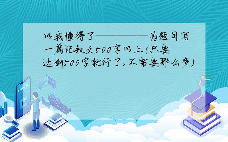 以我懂得了─────为题目写一篇记叙文500字以上（只要达到500字就行了,不需要那么多）