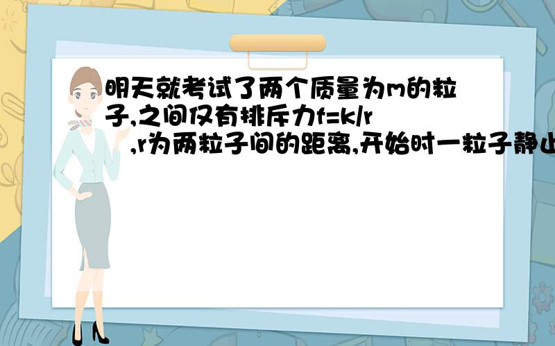 明天就考试了两个质量为m的粒子,之间仅有排斥力f=k/r²,r为两粒子间的距离,开始时一粒子静止,另一粒子以v