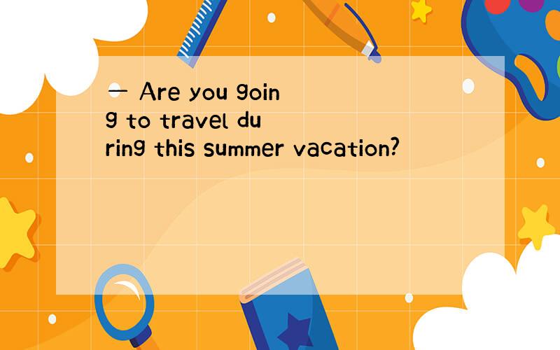 — Are you going to travel during this summer vacation?