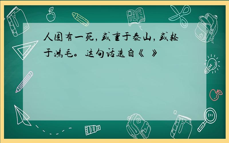 人固有一死，或重于泰山，或轻于鸿毛。这句话选自《 》