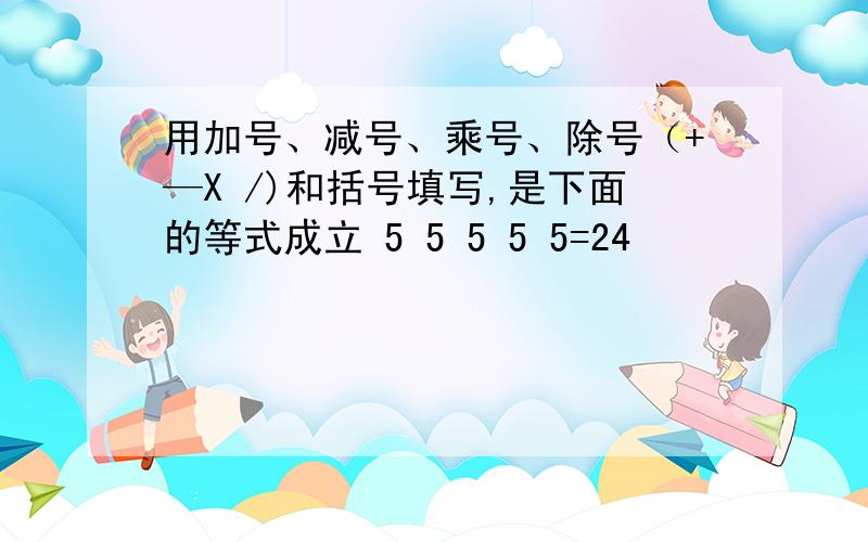 用加号、减号、乘号、除号（+—X /)和括号填写,是下面的等式成立 5 5 5 5 5=24