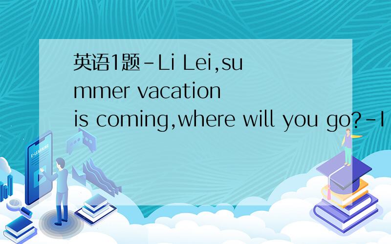 英语1题-Li Lei,summer vacation is coming,where will you go?-I a