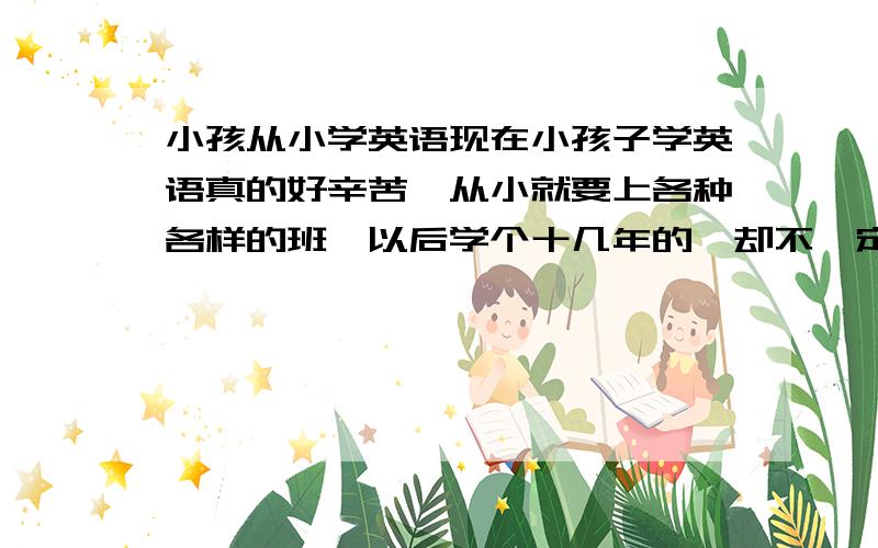 小孩从小学英语现在小孩子学英语真的好辛苦,从小就要上各种各样的班,以后学个十几年的,却不一定能学的很好.现在我有这么一个