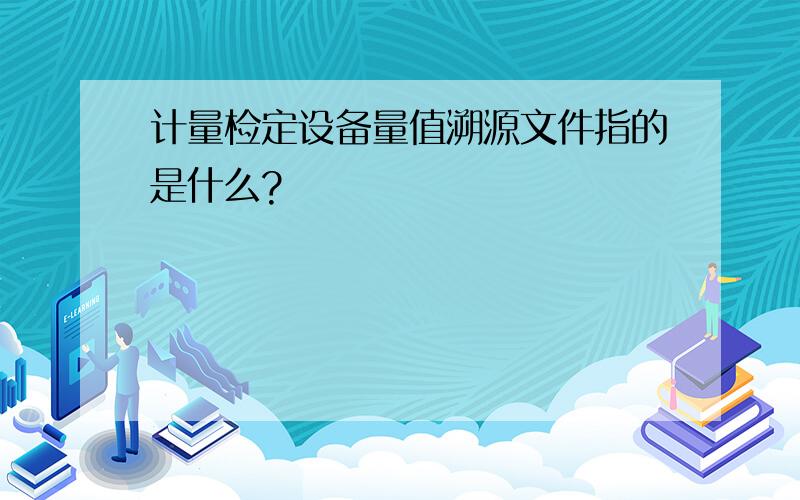 计量检定设备量值溯源文件指的是什么?