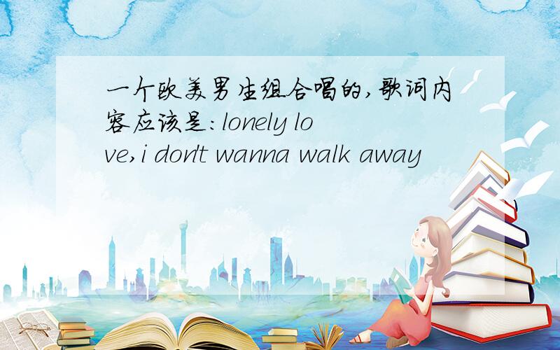 一个欧美男生组合唱的,歌词内容应该是：lonely love,i don't wanna walk away