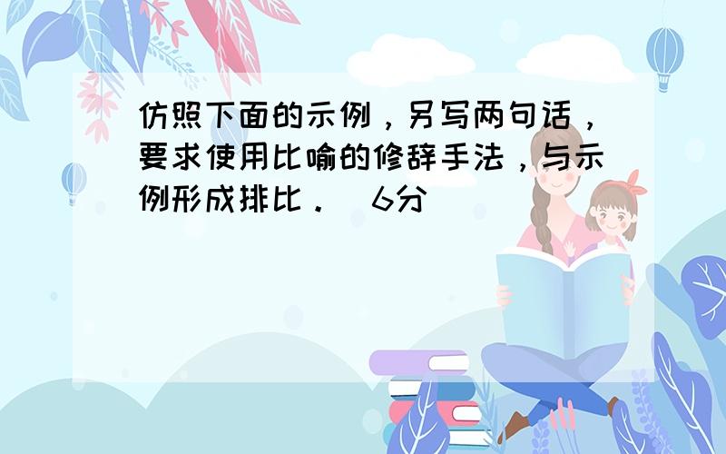 仿照下面的示例，另写两句话，要求使用比喻的修辞手法，与示例形成排比。（6分）