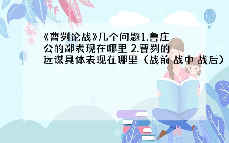 《曹刿论战》几个问题1.鲁庄公的鄙表现在哪里 2.曹刿的远谋具体表现在哪里（战前 战中 战后）3.鲁庄公值得肯定之处 都