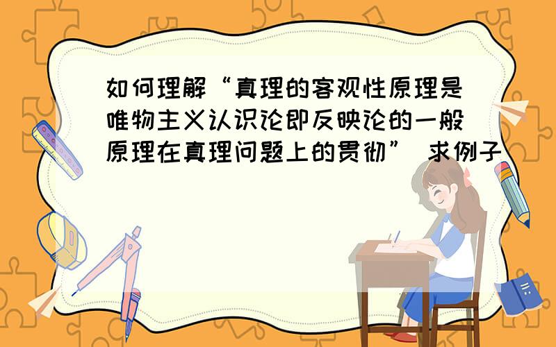 如何理解“真理的客观性原理是唯物主义认识论即反映论的一般原理在真理问题上的贯彻” 求例子