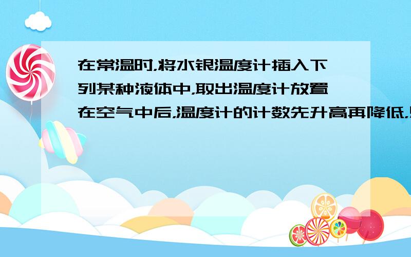 在常温时，将水银温度计插入下列某种液体中，取出温度计放置在空气中后，温度计的计数先升高再降低，则可推断温度计插入的液体是