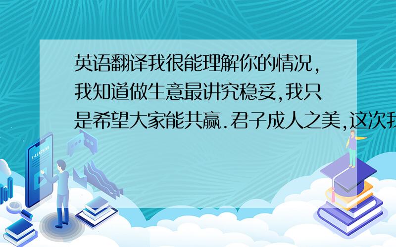 英语翻译我很能理解你的情况,我知道做生意最讲究稳妥,我只是希望大家能共赢.君子成人之美,这次我会删除我所拍的物品.这样大