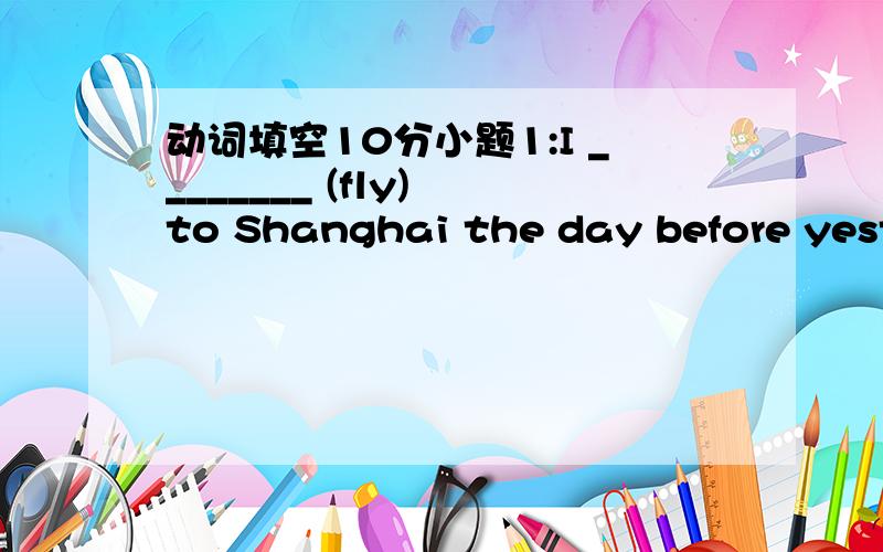 动词填空10分小题1:I ________ (fly) to Shanghai the day before yeste