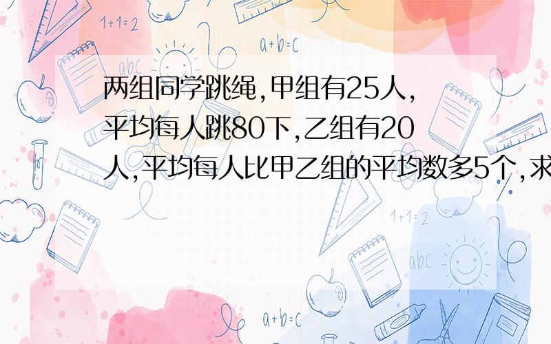 两组同学跳绳,甲组有25人,平均每人跳80下,乙组有20人,平均每人比甲乙组的平均数多5个,求两组同学