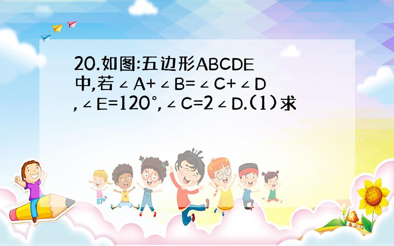 20.如图:五边形ABCDE中,若∠A+∠B=∠C+∠D,∠E=120°,∠C=2∠D.(1)求