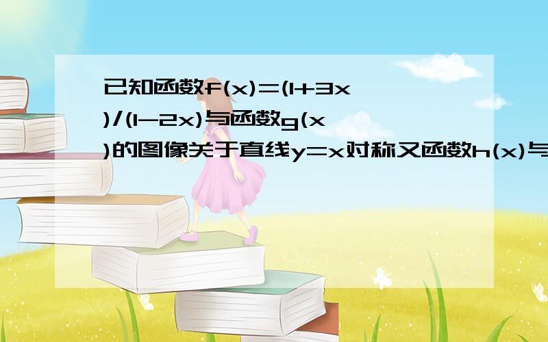 已知函数f(x)=(1+3x)/(1-2x)与函数g(x)的图像关于直线y=x对称又函数h(x)与函数g(x+2）互为反