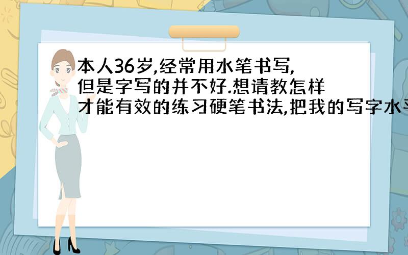 本人36岁,经常用水笔书写,但是字写的并不好.想请教怎样才能有效的练习硬笔书法,把我的写字水平提高?