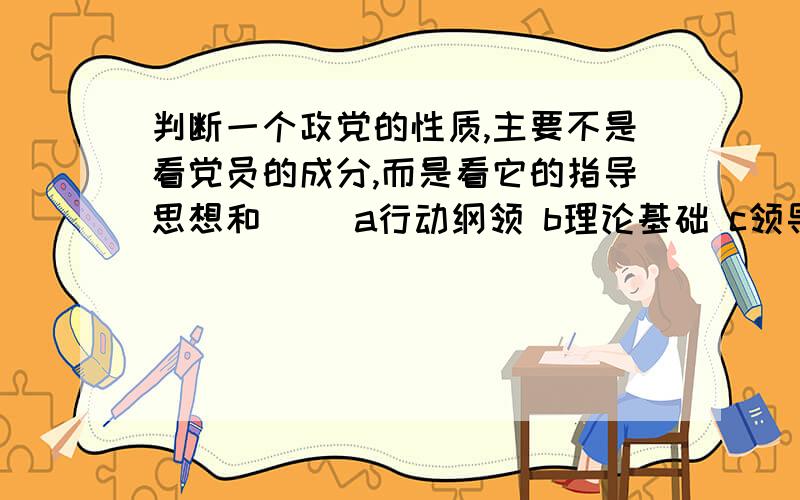 判断一个政党的性质,主要不是看党员的成分,而是看它的指导思想和（） a行动纲领 b理论基础 c领导能力