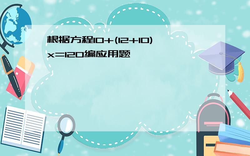 根据方程10+(12+10)x=120编应用题