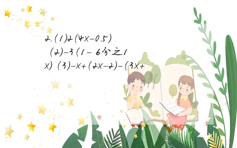 2.（1）2（4x-0.5） （2）-3（1- 6分之1x） （3）-x+（2x-2）-（3x+