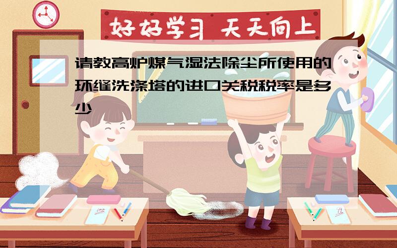 请教高炉煤气湿法除尘所使用的环缝洗涤塔的进口关税税率是多少