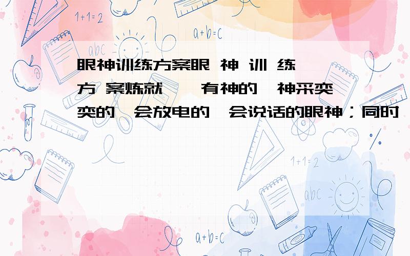 眼神训练方案眼 神 训 练 方 案炼就炯炯有神的、神采奕奕的、会放电的、会说话的眼神；同时,学会用敏锐的眼睛洞察别人的心