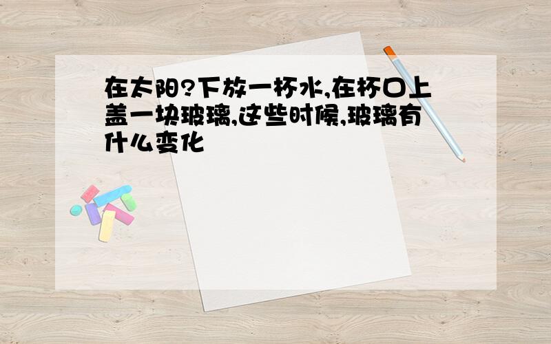 在太阳?下放一杯水,在杯口上盖一块玻璃,这些时候,玻璃有什么变化