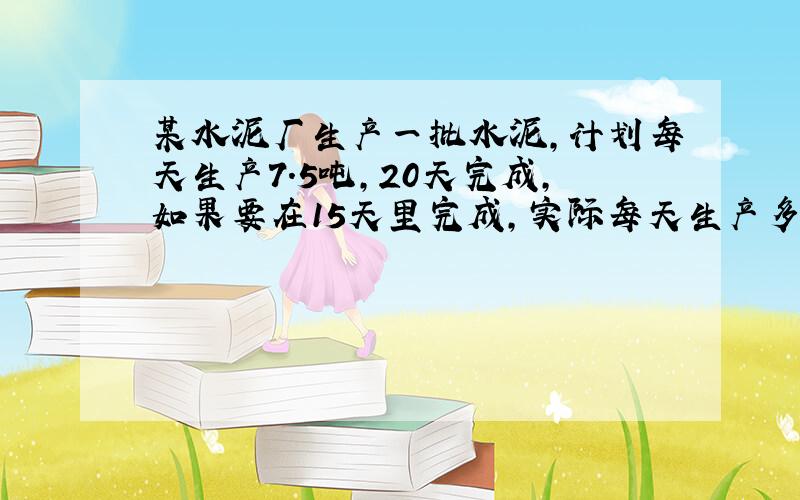 某水泥厂生产一批水泥,计划每天生产7.5吨,20天完成,如果要在15天里完成,实际每天生产多少吨?