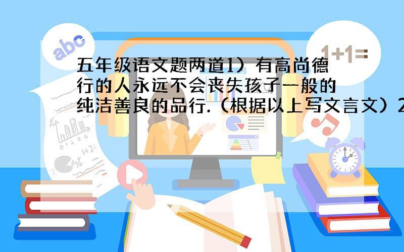 五年级语文题两道1）有高尚德行的人永远不会丧失孩子一般的纯洁善良的品行.（根据以上写文言文）2）等到重阳节那天,再来观赏