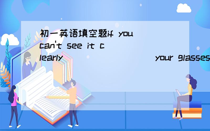 初一英语填空题if you can't see it clearly____ _____your glasses