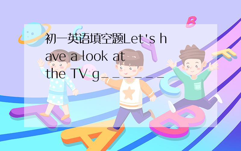 初一英语填空题Let's have a look at the TV g______