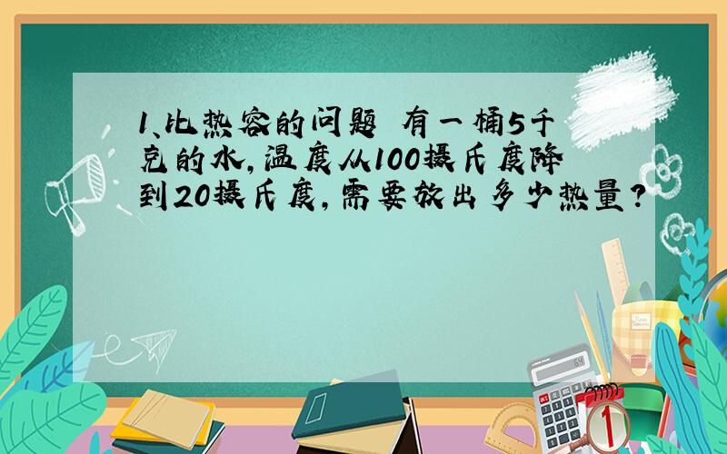 1、比热容的问题 有一桶5千克的水,温度从100摄氏度降到20摄氏度,需要放出多少热量?