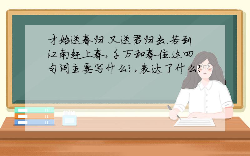 才始送春归 又送君归去.若到江南赶上春,千万和春住.这四句词主要写什么?,表达了什么?