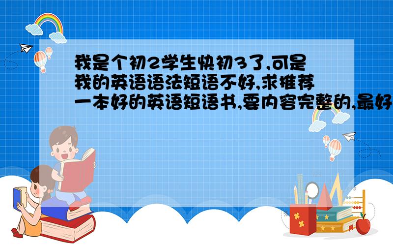 我是个初2学生快初3了,可是我的英语语法短语不好,求推荐一本好的英语短语书,要内容完整的,最好还分789年级的短语