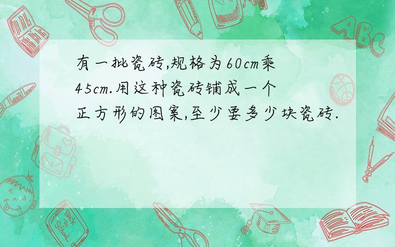 有一批瓷砖,规格为60cm乘45cm.用这种瓷砖铺成一个正方形的图案,至少要多少块瓷砖.