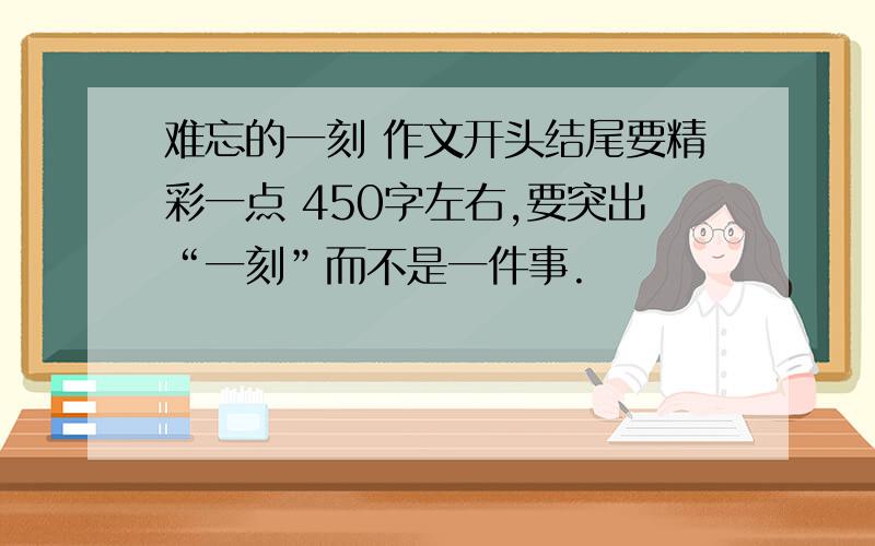 难忘的一刻 作文开头结尾要精彩一点 450字左右,要突出“一刻”而不是一件事.