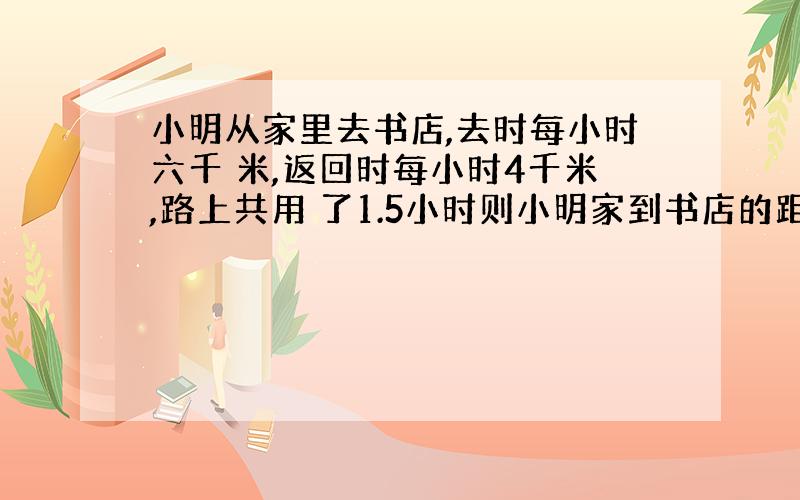 小明从家里去书店,去时每小时六千 米,返回时每小时4千米,路上共用 了1.5小时则小明家到书店的距离是 多少千米?