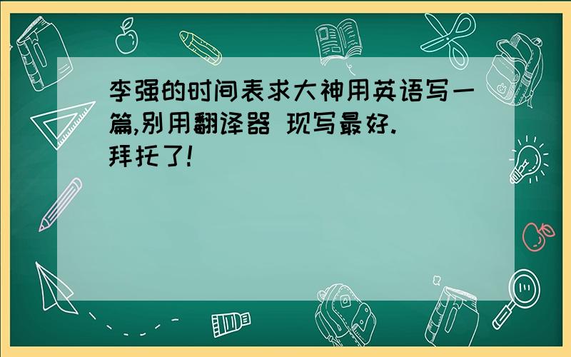 李强的时间表求大神用英语写一篇,别用翻译器 现写最好. 拜托了!